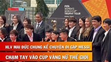 HLV Mai Đức Chung tiết lộ việc gặp Messi, sờ tay vào chiếc Cúp vàng để lấy may cho ĐT nữ Việt Nam