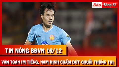 Tin nóng BĐVN 16/12: Văn Toàn im tiếng, Nam Định chấm dứt chuỗi thống trị V.League 2023/24