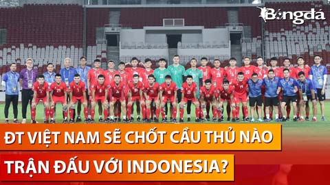 Bình luận: ĐT Việt Nam sẽ loại 5 cái tên nào để sẵn sàng đấu Indonesia tại Bung Karno?
