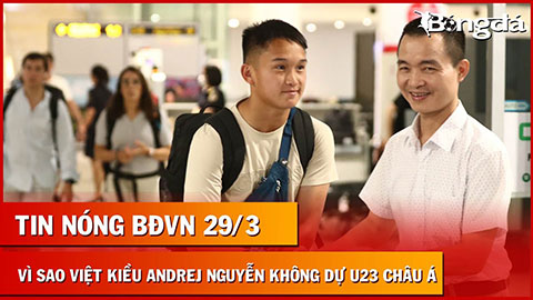Tin nóng BĐVN 29/3: Rõ lý do Việt kiều Andrej Nguyễn không vào danh sách U23 Việt Nam
