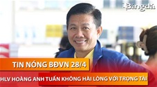 Tin nóng BĐVN 28/4: HLV Hoàng Anh Tuấn không hài lòng trọng tài tại U23 châu Á