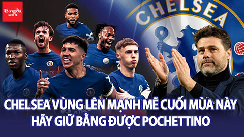 Chelsea vùng lên mạnh mẽ cuối mùa này, hãy giữ bằng được Pochettino!