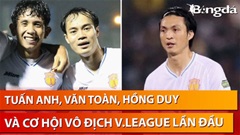 Bình luận: Tuấn Anh, Văn Toàn, Hồng Duy và cơ hội vô địch V.League lần đầu