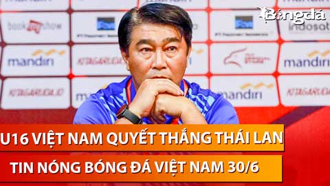 Tin nóng BĐVN 30/6: U16 Việt Nam quyết thắng Thái Lan để vào chung kết