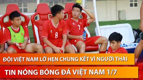 Tin nóng BĐVN 1/7: U16 Việt Nam lỡ chung kết ĐNA vì người Thái