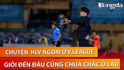 HLV ngoại ở V.League: Có giỏi đến đâu thì ở lâu hay không còn phụ thuộc 