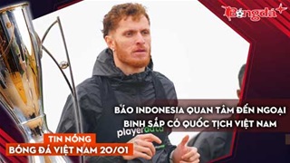 Tin nóng BĐVN 20/1: Báo Indonesia quan tâm đến ngoại binh sắp có quốc tịch Việt Nam