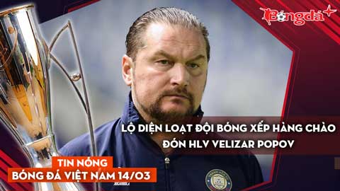 Tin nóng BĐVN 14/3: Lộ diện loạt đội bóng xếp hàng chào đón HLV Velizar Popov