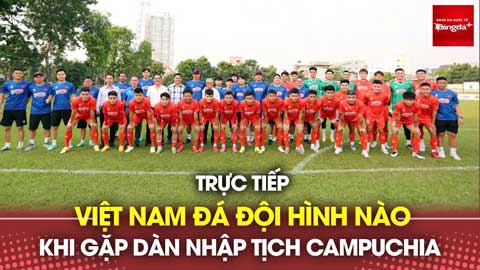 Bình luận: Việt Nam đá đội hình nào khi gặp dàn nhập tịch Campuchia