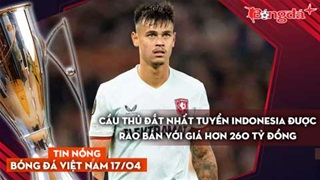 Tin nóng BĐVN 17/4: Đắt hơn cả ĐT Việt Nam, sao Indonesia được rao bán giá 260 tỷ đồng