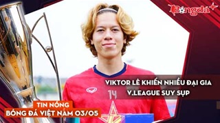 Tin nóng BĐVN 3/5: Viktor Lê khiến nhiều đại gia V.League suy sụp