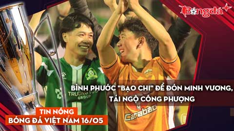 Tin nóng BĐVN 16/5: Bình Phước quyết "bạo chi" để đón Minh Vương, tái ngộ Công Phượng