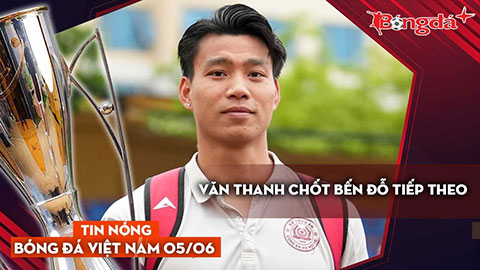 Tin nóng BĐVN 5/6: Văn Thanh chốt bến đỗ tiếp theo
