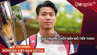 Tin nóng BĐVN 5/6: Văn Thanh chốt bến đỗ tiếp theo