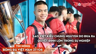 Tin nóng BĐVN 27/8: Sao Việt kiều Chung Nguyen Do đưa ra quyết định lớn trong sự nghiệp