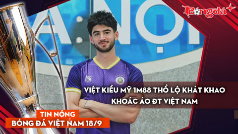 Tin nóng BĐVN 18/9: Việt kiều Mỹ 1m88 thổ lộ khát khao khoác áo ĐT Việt Nam