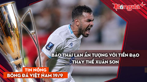 Tin nóng BĐVN 19/9: Báo Thái Lan ấn tượng về tiền đạo thay thế Xuân Son