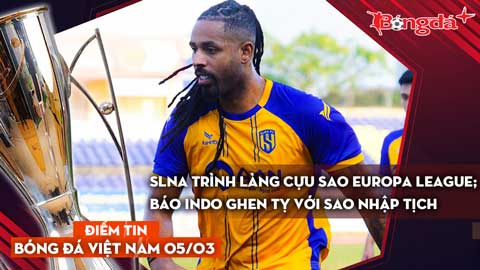 Tin bóng đá Việt Nam 5/3: SLNA trình làng cựu sao Europa League; báo Indo ghen tỵ với sao nhập tịch