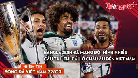 Tin bóng đá Việt Nam 22/3: Bangladesh đã mang đội hình nhiều cầu thủ thi đấu ở châu Âu đến Việt Nam