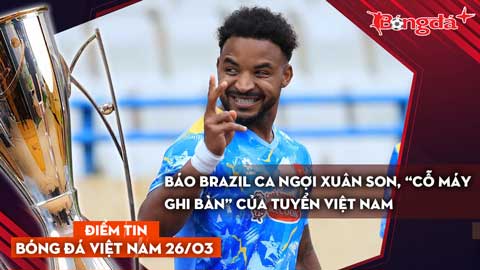Tin bóng đá Việt Nam 26/3: Báo Brazil ca ngợi Xuân Son, “cỗ máy ghi bàn” của tuyển Việt Nam