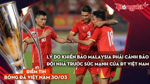 Tin bóng đá Việt Nam 30/3: Lý do khiến báo Malaysia cảnh báo đội nhà trước sức mạnh của ĐT Việt Nam