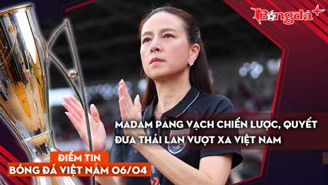 Tin bóng đá Việt Nam 6/4: Madam Pang vạch chiến lược, quyết đưa Thái Lan vượt xa Việt Nam