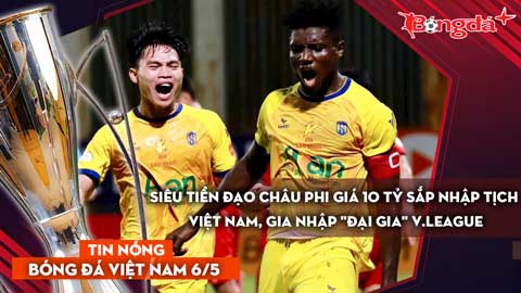 Tin bóng đá Việt Nam 6/5: Siêu tiền đạo châu Phi giá 10 tỷ sắp nhập tịch Việt Nam, đến 'đại gia' V.League
