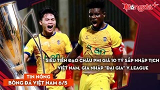 Tin bóng đá Việt Nam 6/5: Siêu tiền đạo châu Phi giá 10 tỷ sắp nhập tịch Việt Nam, đến 'đại gia' V.League