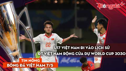 Tin bóng đá Việt Nam 7/5: U17 Việt Nam đi vào lịch sử; thầy trò HLV Kim Sang Sik có cơ hội dự World Cup