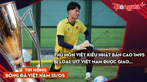Tin bóng đá Việt Nam 15/5: Thủ môn Việt kiều Nhật Bản cao 1m95 bị loại; U17 Việt Nam được giao...