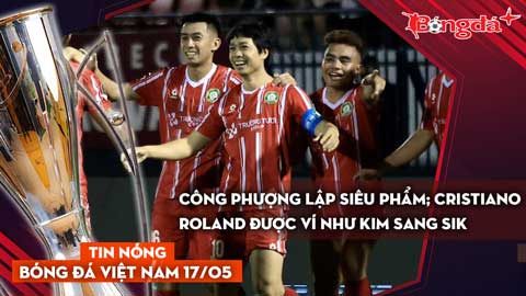 Tin bóng đá Việt Nam 17/5: Công Phượng lập siêu phẩm; Cristiano Roland được ví như Kim Sang Sik