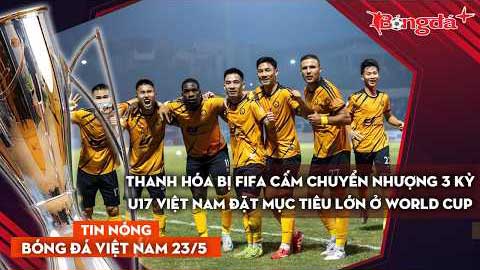 Tin bóng đá Việt Nam 23/5: Thanh Hóa bị FIFA cấm chuyển nhượng 3 kỳ, U17 Việt Nam đặt mục tiêu lớn