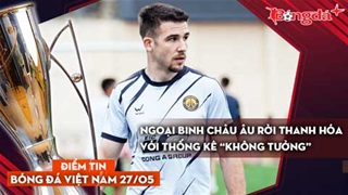 Tin bóng đá Việt Nam 27/5: Ngoại binh châu Âu rời Thanh Hóa với thống kê “không tưởng”