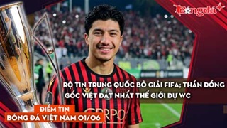 Tin bóng đá Việt Nam 1/6: Rộ tin Trung Quốc bỏ giải FIFA; Thần đồng gốc Việt đắt nhất thế giới dự WC