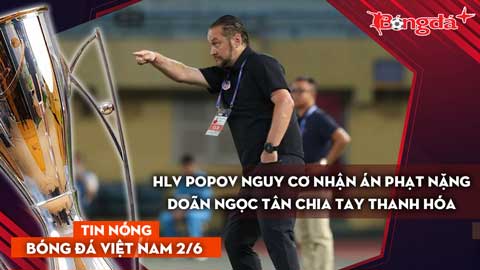 Tin bóng đá Việt Nam 2/6: HLV Popov nguy cơ nhận án phạt nặng; Doãn Ngọc Tân rời Thanh Hóa