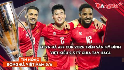 Tin bóng đá Việt Nam 5/6:  ĐT Việt Nam thi đấu AFF Cup 2026 tại Mỹ Đình; Việt kiều 2,3 tỷ rời HAGL
