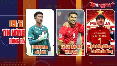 Bản tin 9/6: U19 Việt Nam có lợi thế; dàn sao nhập tịch dự AFF Cup; mức lương khủng của Shin Tae Yong