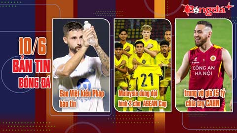 Bản tin 10/6: Sao Việt kiều Pháp báo tin; trung vệ giá 15 tỷ đồng chia tay CAHN; Malaysia dùng đội hình 2...