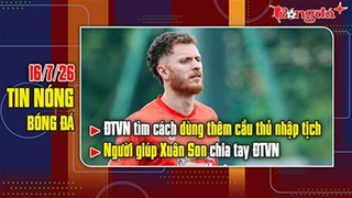 Bản tin 16/7: ĐT Việt Nam tìm cách dùng thêm cầu thủ nhập tịch, người giúp Xuân Son chia tay