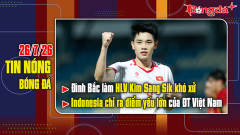  Bản tin 26/7: Đình Bắc làm HLV Kim Sang Sik khó xử, Indonesia chỉ ra điểm yếu lớn của ĐTVN