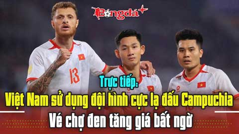 Trực tiếp: Việt Nam sử dụng đội hình cực lạ đấu Campuchia, vé chợ đen tăng giá bất ngờ