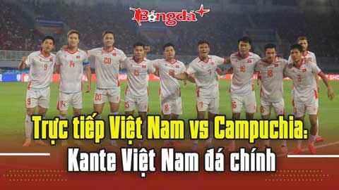 Trực tiếp Việt Nam vs Campuchia: Kante Việt Nam đá chính