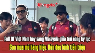 ĐT Việt Nam sang Malaysia giữa trời nóng kỷ lục: Son có mũ hàng hiệu, Hên đeo kính tiền triệu
