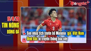 Bản tin 15/8: Sao nhập tịch tuyên bố Malaysia “giã” Việt Nam, Đình Bắc bị truyền thông bủa vây