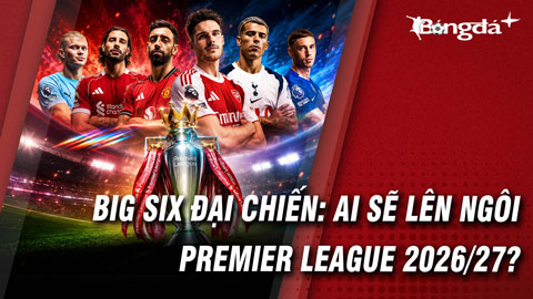 Premier League 2026/27:  Đại chiến Big Six và mùa giải của những cuộc đổi ngôi