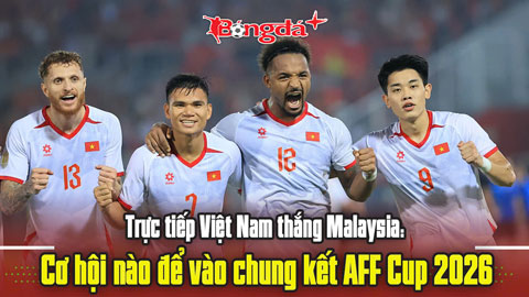Trực tiếp Việt Nam thắng Malaysia: Cơ hội nào để vào chung kết AFF Cup 2026