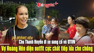 Chu Thanh Huyền đi xe sang cổ vũ ĐT Việt Nam, vợ Hoàng Hên diện outfit cực chất