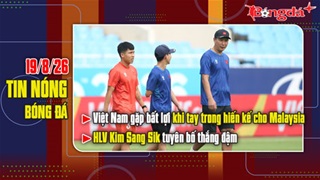  Bản tin 19/8: Việt Nam gặp bất lợi khi tay trong hiến kế cho Malaysia, thầy Kim tuyên bố thắng đậm