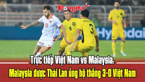 Trực tiếp Việt Nam vs Malaysia: Malaysia được Thái Lan ủng hộ thắng 3-0 Việt Nam