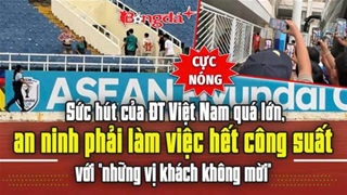 Sức hút của ĐT Việt Nam quá lớn, an ninh phải làm việc hết công suất với “những vị khách không mời”